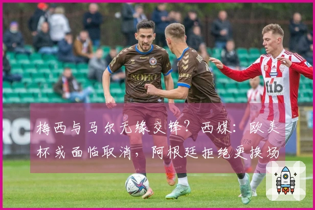 梅西与马尔无缘交锋？西媒：欧美杯或面临取消，阿根廷拒绝更换场地至伯纳乌