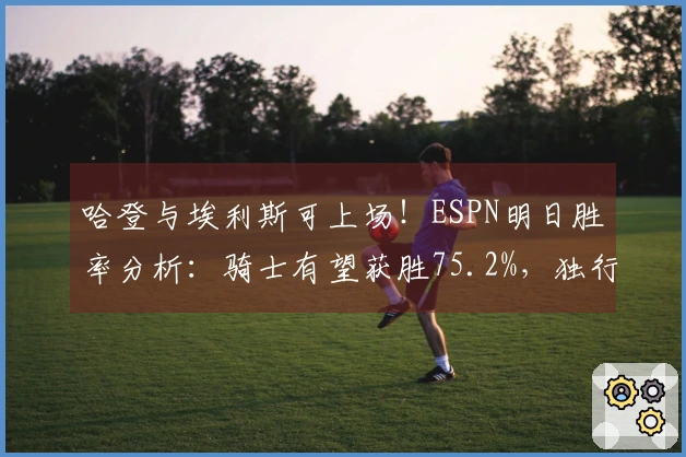 哈登与埃利斯可上场！ESPN明日胜率分析：骑士有望获胜75.2%，独行侠仅24.8%