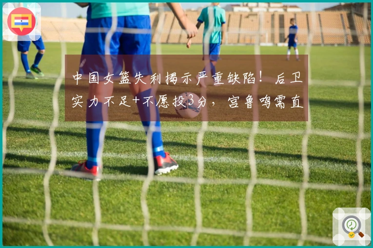 中国女篮失利揭示严重缺陷！后卫实力不足+不愿投3分，宫鲁鸣需直面真相