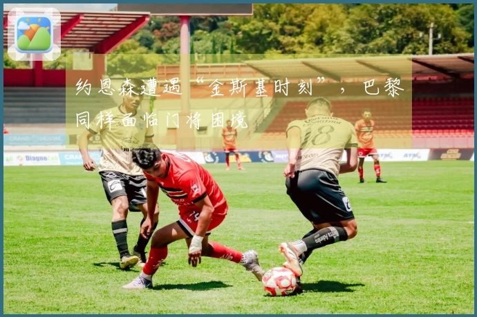 约恩森遭遇“金斯基时刻”，巴黎同样面临门将困境