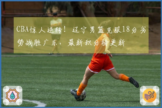 CBA惊人逆转！辽宁男篮克服18分劣势战胜广东，最新积分榜更新
