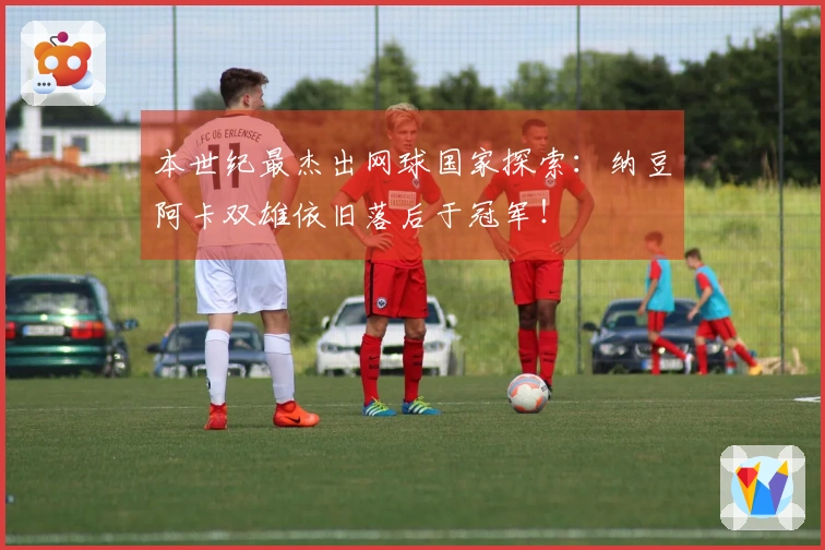 本世纪最杰出网球国家探索：纳豆阿卡双雄依旧落后于冠军！