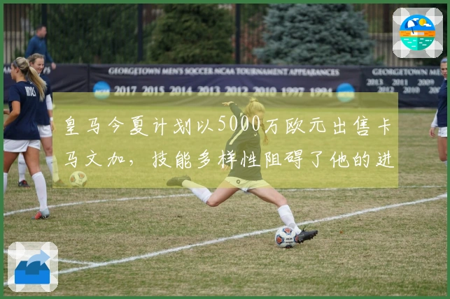 皇马今夏计划以5000万欧元出售卡马文加，技能多样性阻碍了他的进一步发展