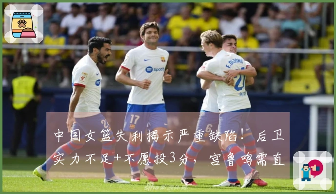 中国女篮失利揭示严重缺陷！后卫实力不足+不愿投3分，宫鲁鸣需直面真相