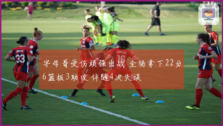 字母哥受伤顽强出战 全场拿下22分6篮板3助攻 伴随4次失误