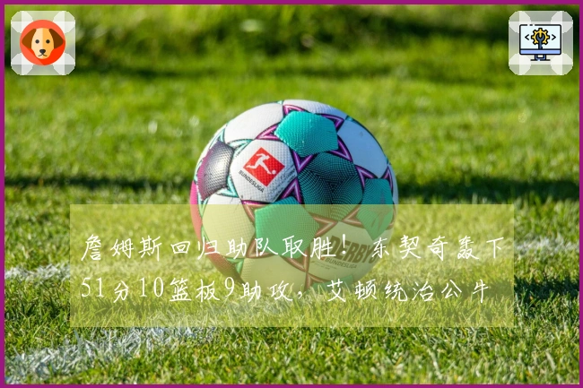 詹姆斯回归助队取胜！东契奇轰下51分10篮板9助攻，艾顿统治公牛