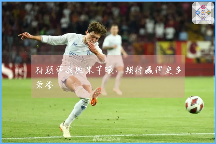 孙颖莎战胜朱芊曦，期待赢得更多荣誉