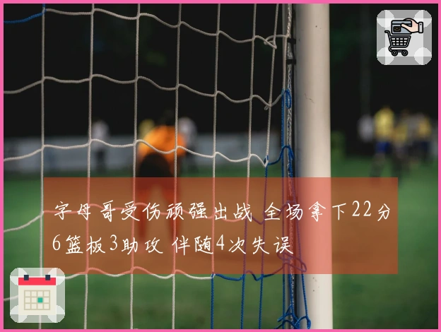 字母哥受伤顽强出战 全场拿下22分6篮板3助攻 伴随4次失误