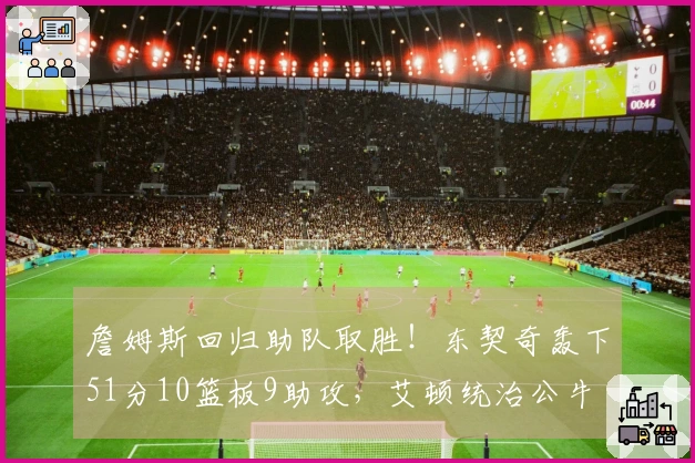 詹姆斯回归助队取胜！东契奇轰下51分10篮板9助攻，艾顿统治公牛