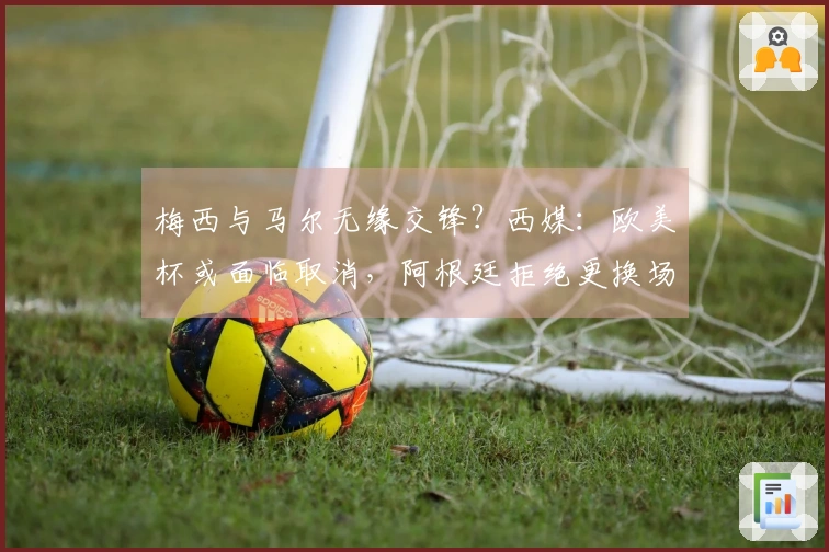 梅西与马尔无缘交锋？西媒：欧美杯或面临取消，阿根廷拒绝更换场地至伯纳乌