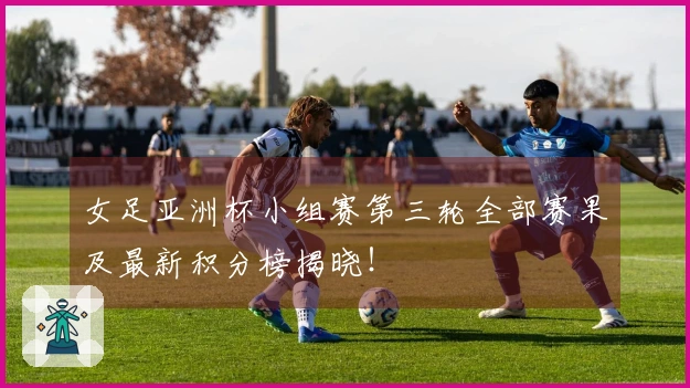 女足亚洲杯小组赛第三轮全部赛果及最新积分榜揭晓！