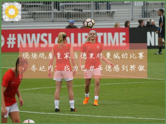 现场观看皇家马德里对曼城的比赛，齐达内：我为巴尔韦德感到骄傲